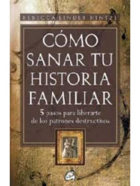 CÓMO SANAR TU HISTORIA FAMILIAR, 5 PASOS PARA LIBERARTE DE LOS PATRONES DESTRUCTIVOS