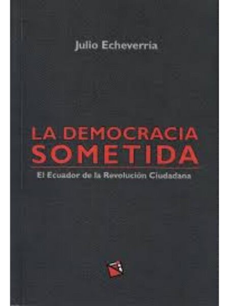 DEMOCRACIA SOMETIDA, LA - EN EL ECUADOR DE LA REVOLUCIÓN CIUDADANA